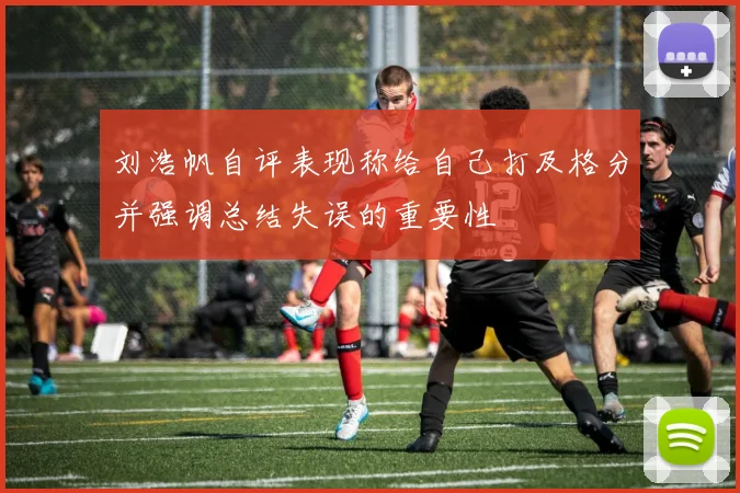 刘浩帆自评表现称给自己打及格分并强调总结失误的重要性