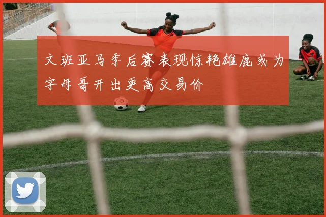 文班亚马季后赛表现惊艳雄鹿或为字母哥开出更高交易价