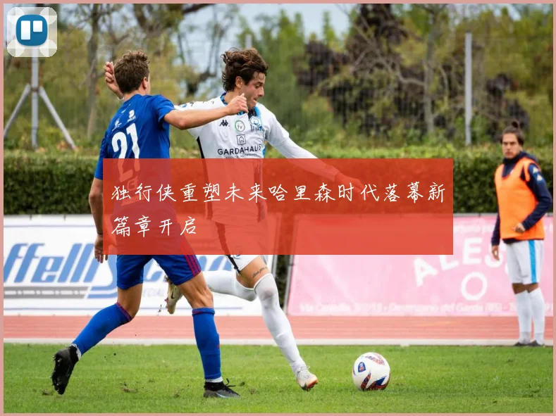 独行侠重塑未来哈里森时代落幕新篇章开启