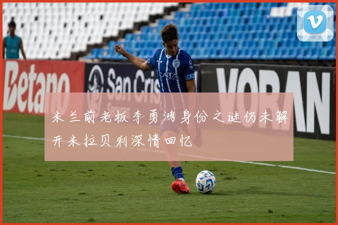 米兰前老板李勇鸿身份之谜仍未解开米拉贝利深情回忆