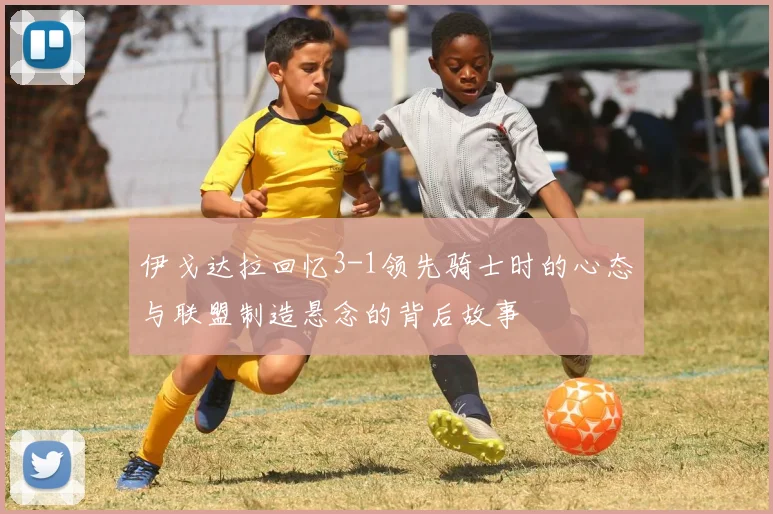 伊戈达拉回忆3-1领先骑士时的心态与联盟制造悬念的背后故事