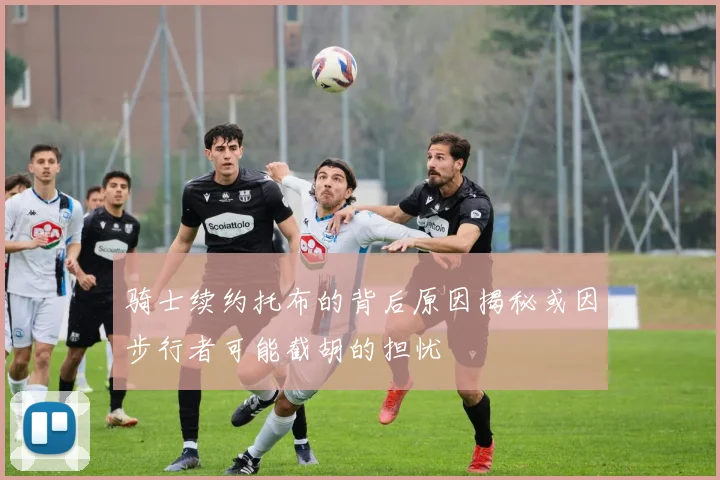 骑士续约托布的背后原因揭秘或因步行者可能截胡的担忧