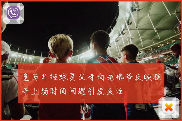 皇马年轻球员父母向老佛爷反映孩子上场时间问题引发关注