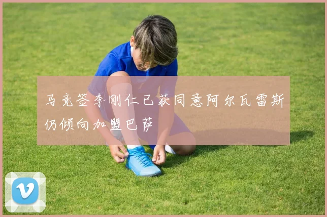 马竞签李刚仁已获同意阿尔瓦雷斯仍倾向加盟巴萨