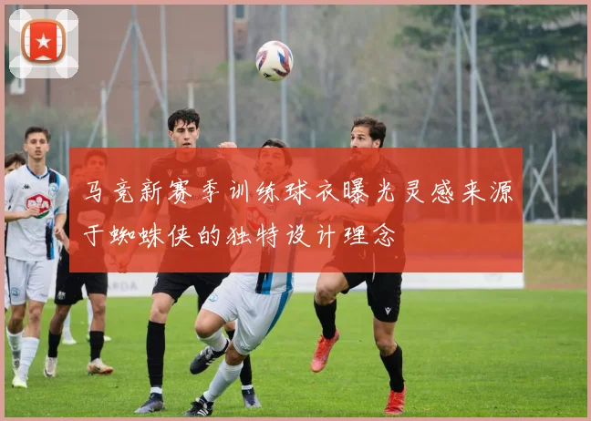 马竞新赛季训练球衣曝光灵感来源于蜘蛛侠的独特设计理念